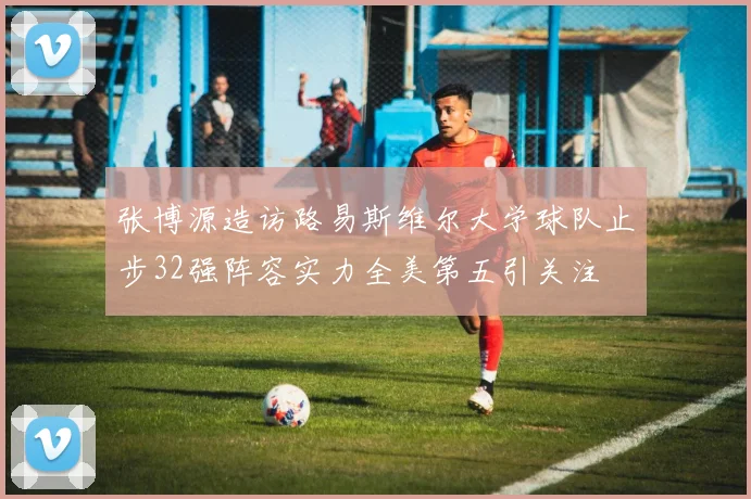 张博源造访路易斯维尔大学球队止步32强阵容实力全美第五引关注