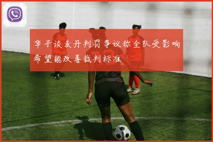 华子谈麦丹判罚争议称全队受影响希望能改善裁判标准