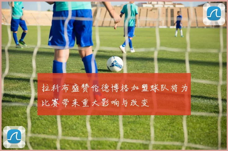 拉科布盛赞伦德博格加盟球队将为比赛带来重大影响与改变