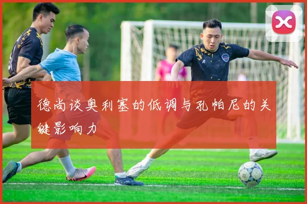 德尚谈奥利塞的低调与孔帕尼的关键影响力