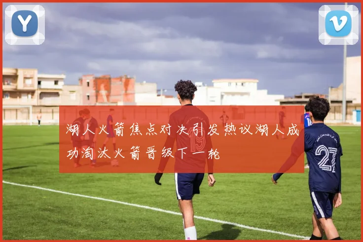湖人火箭焦点对决引发热议湖人成功淘汰火箭晋级下一轮