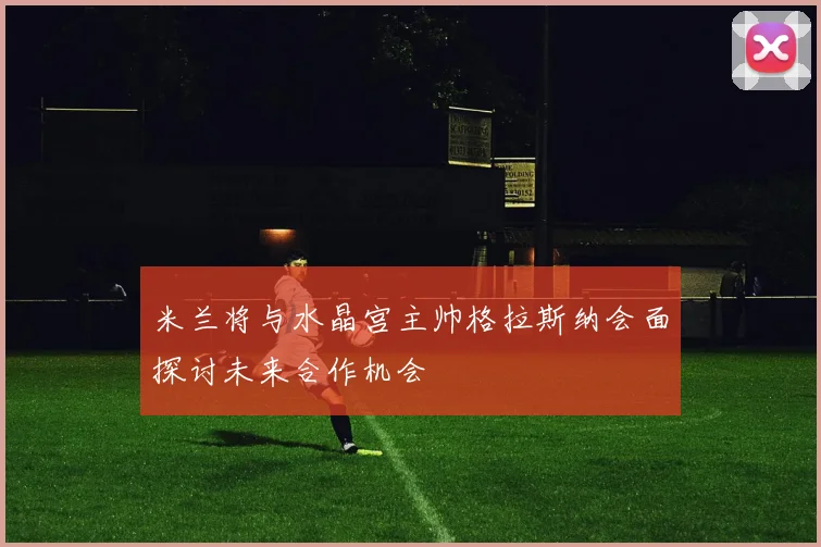 米兰将与水晶宫主帅格拉斯纳会面探讨未来合作机会