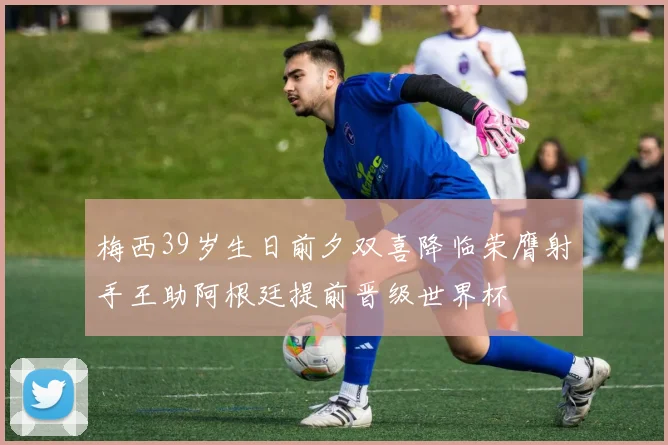 梅西39岁生日前夕双喜降临荣膺射手王助阿根廷提前晋级世界杯
