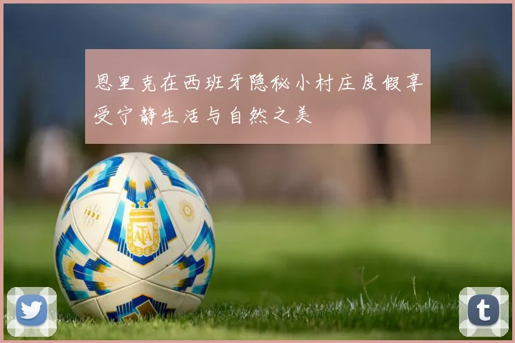 恩里克在西班牙隐秘小村庄度假享受宁静生活与自然之美
