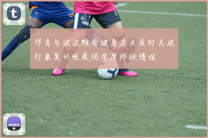 邓肯与波波维奇健身房共度时光进行康复训练展现深厚师徒情谊