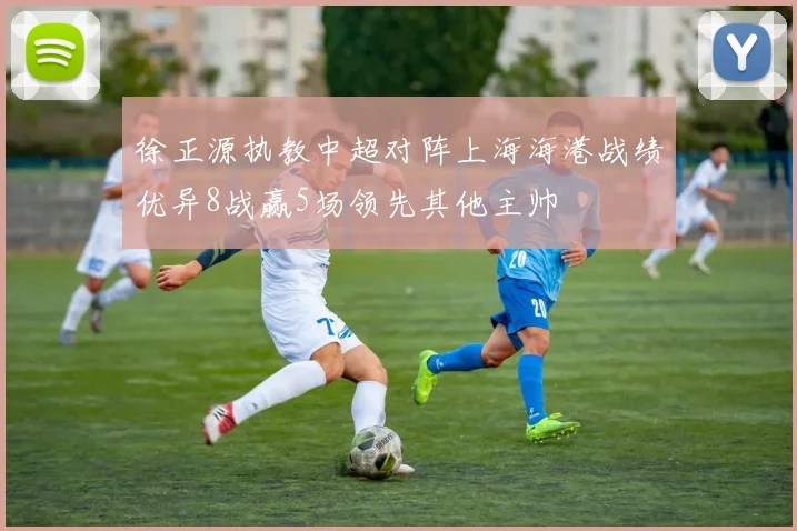 徐正源执教中超对阵上海海港战绩优异8战赢5场领先其他主帅